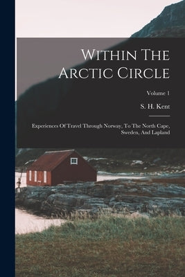 Within The Arctic Circle: Experiences Of Travel Through Norway, To The North Cape, Sweden, And Lapland; Volume 1 by Kent, S. H.