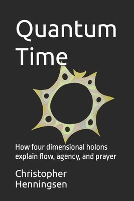 Quantum Time: How four dimensional holons explain flow, agency, and prayer by Henningsen, Christopher