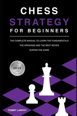 Chess Strategy for Beginners: The Complete Manual To Learn The Fundamentals, The Openings And The Best Moves During The Game [2021] by Larphy, Tommy