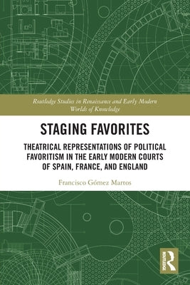Staging Favorites: Theatrical Representations of Political Favoritism in the Early Modern Courts of Spain, France, and England by Gómez Martos, Francisco