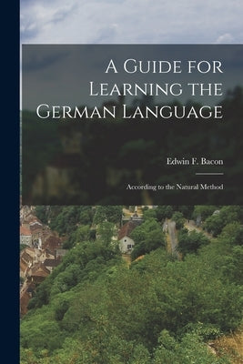 A Guide for Learning the German Language: According to the Natural Method by Bacon, Edwin F.