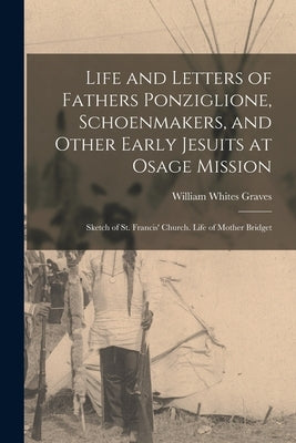 Life and Letters of Fathers Ponziglione, Schoenmakers, and Other Early Jesuits at Osage Mission: Sketch of St. Francis' Church. Life of Mother Bridget by Graves, William Whites