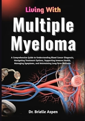 Living With Multiple Myeloma: A Comprehensive Guide to Understanding Blood Cancer Diagnosis, Treatment Pathways, Symptom Management, Immune System Sup by Aspen, Brielle