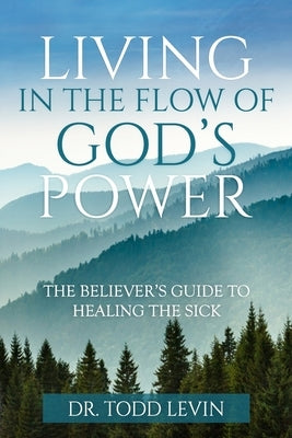 Living In The Flow Of God's Power: The Believer's Guide To Healing The Sick: A life-transforming study that equips and empowers believers to release G by Levin, Todd