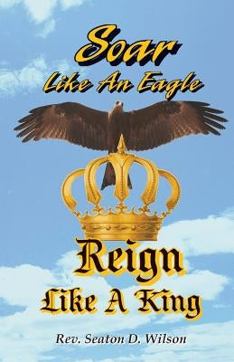 Soar Like an Eagle, Reign Like a King by Wilson, Seaton D.