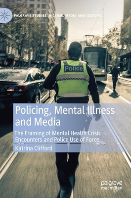 Policing, Mental Illness and Media: The Framing of Mental Health Crisis Encounters and Police Use of Force by Clifford, Katrina