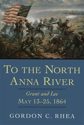 To the North Anna River: Grant and Lee, May 13--25, 1864 by Rhea, Gordon C.