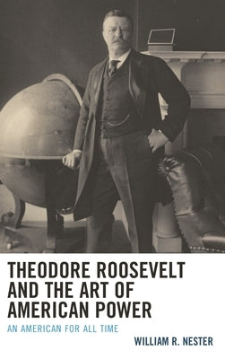 Theodore Roosevelt and the Art of American Power: An American for All Time by Nester, William R.