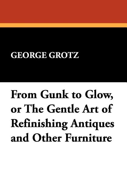 From Gunk to Glow, or The Gentle Art of Refinishing Antiques and Other Furniture by Grotz, George