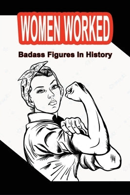 Women Worked: Badass Figures In History: Badass Women Of All Time by Medin, Monroe