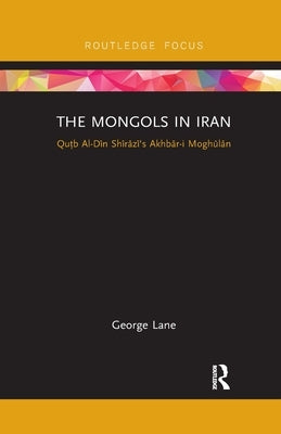 The Mongols in Iran: Qutb Al-Din Shirazi's Akhbar-I Moghulan by Lane, George