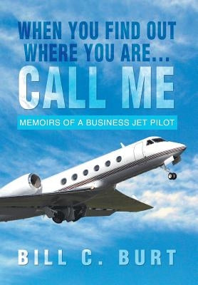 When You Find Out Where You Are...Call Me: Memoirs of a Business Jet Pilot by Burt, Bill C.