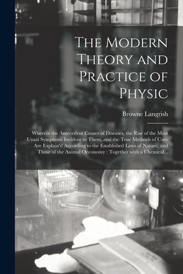 The Modern Theory and Practice of Physic: Wherein the Antecedent Causes of Diseases, the Rise of the Most Usual Symptoms Incident to Them, and the Tru by Langrish, Browne D. 1759