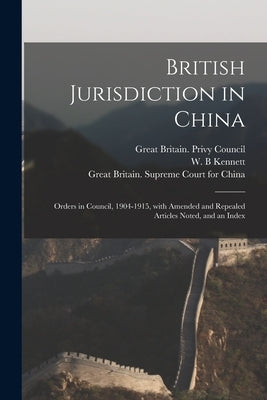 British Jurisdiction in China: Orders in Council, 1904-1915, With Amended and Repealed Articles Noted, and an Index by Great Britain Privy Council