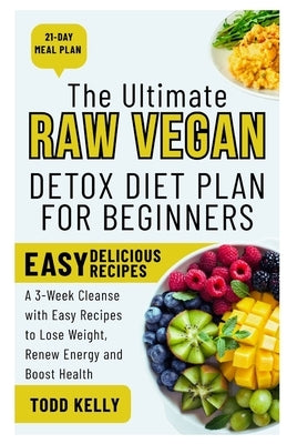 The Ultimate Raw Vegan Detox Diet Plan for Beginners: A 3-Week Cleanse with Easy Recipes to Lose Weight, Renew Energy and Boost Health by Kelly, Todd