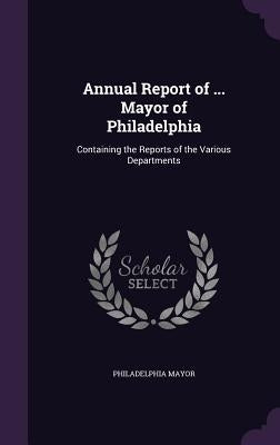 Annual Report of ... Mayor of Philadelphia: Containing the Reports of the Various Departments by Mayor, Philadelphia