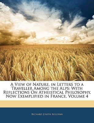 A View of Nature, in Letters to a Traveller Among the Alps: With Reflections On Atheistical Philosophy, Now Exemplified in France, Volume 4 by Sullivan, Richard Joseph