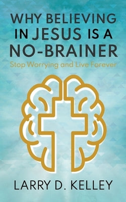 Why Believing in Jesus Is a No-Brainer: Stop Worrying and Live Forever by Kelley, Larry D.