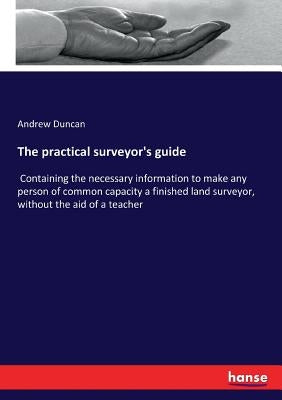 The practical surveyor's guide: Containing the necessary information to make any person of common capacity a finished land surveyor, without the aid o by Duncan, Andrew