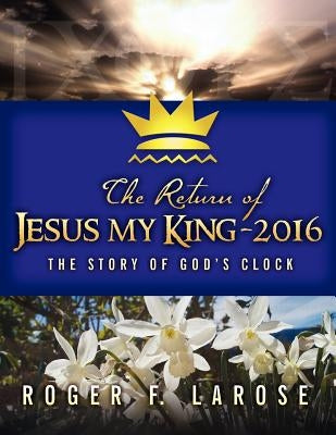 The Return of Jesus My King - 2016: The Story of God's Clock by Larose, Roger F.
