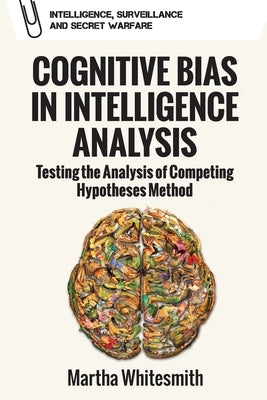 Cognitive Bias in Intelligence Analysis: Testing the Analysis of Competing Hypotheses Method by Whitesmith, Martha