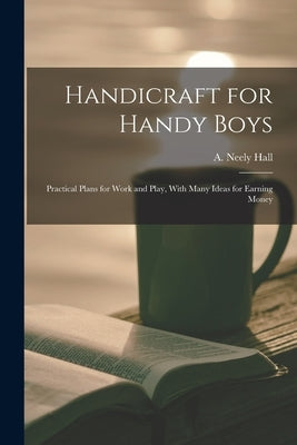 Handicraft for Handy Boys; Practical Plans for Work and Play, With Many Ideas for Earning Money by Hall, A. Neely (Albert Neely) B. 1883-