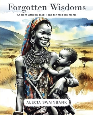 Forgotten Wisdoms: Ancient African Traditions for Modern Moms by Swainbank, Alecia