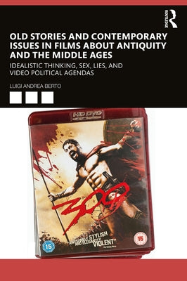 Old Stories and Contemporary Issues in Films about Antiquity and the Middle Ages: Idealistic Thinking, Sex, Lies, and Video Political Agendas by Berto, Luigi Andrea