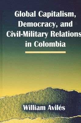 Global Capitalism, Democracy, and Civil-Military Relations in Colombia by Avilés, William