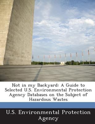 Not in My Backyard: A Guide to Selected U.S. Environmental Protection Agency Databases on the Subject of Hazardous Wastes by U S Environmental Protection Agency