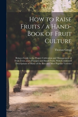How to Raise Fruits / a Hand-book of Fruit Culture: Being a Guide to the Proper Cultivation and Management of Fruit Trees, and of Grapes and Small Fru by Gregg, Thomas