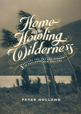 Home in the Howling Wilderness: Settlers and the Environment in Southern New Zealand by Holland, Peter