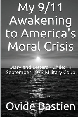 My 9/11 Awakening to America's Moral Crisis: Diary and Letters - Chile: 11 September 1973 Military Coup by Bastien, Ovide