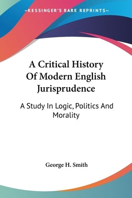 A Critical History Of Modern English Jurisprudence: A Study In Logic, Politics And Morality by Smith, George H.