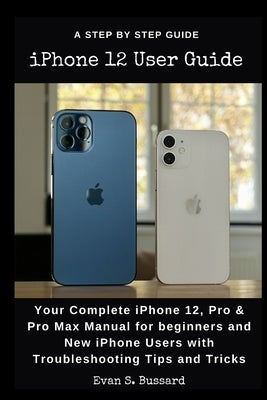 iPHONE 12 USER GUIDE: Your Complete iPhone 12, Pro & Pro Max Manual for Beginners and New iPhone Users with Troubleshooting Tips and Tricks. by Bussard, Evan S.