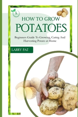 How to Grow Potatoes: Beginners guide to growing, caring and harvesting potato by Pat, Larry