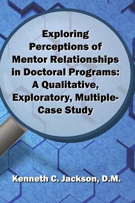 Exploring Perceptions of Mentor Relationships in Doctoral Programs: A Qualitative Exploratory Multiple-Case Study by Jackson D. M., Kenneth C.
