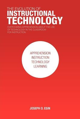 The Evolution of Instructional Technology: Overcoming Apprehension about the Use of Technology in the Classroom for Instruction by Esin, Joseph O.