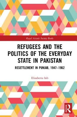 Refugees and the Politics of the Everyday State in Pakistan: Resettlement in Punjab, 1947-1962 by Iob, Elisabetta