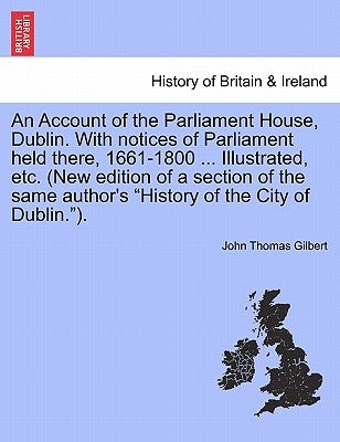 An Account of the Parliament House, Dublin. with Notices of Parliament Held There, 1661-1800 ... Illustrated, Etc. (New Edition of a Section of the Sa by Gilbert, John Thomas