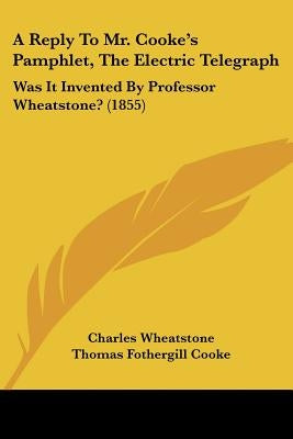A Reply To Mr. Cooke's Pamphlet, The Electric Telegraph: Was It Invented By Professor Wheatstone? (1855) by Wheatstone, Charles