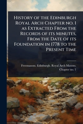 History of the Edinburgh Royal Arch Chapter no. 1 as Extracted From the Records of its Minutes, From the Date of its Foundation in 1778 to the Present by Freemasons Edinburgh Royal Arch Mas