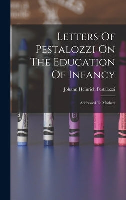 Letters Of Pestalozzi On The Education Of Infancy: Addressed To Mothers by Pestalozzi, Johann Heinrich