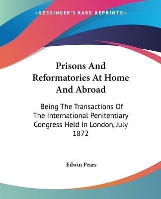 Prisons And Reformatories At Home And Abroad: Being The Transactions Of The International Penitentiary Congress Held In London, July 1872 by Pears, Edwin