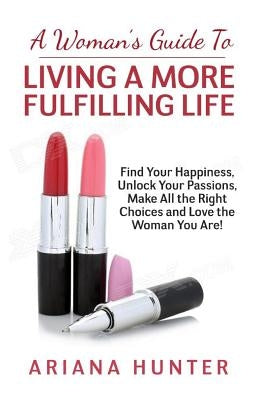 A Woman's Guide to Living a More Fulfilling Life: Find Your Happiness, Unlock Your Passions, Make All the Right Choices and Love the Woman You Are by Hunter, Ariana