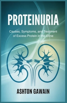 Proteinuria: Causes, Symptoms, and Treatment of Excess Protein in the Urine by Gawain, Ashton