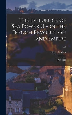 The Influence of Sea Power Upon the French Revolution and Empire: 1793-1812; v.1 by Mahan, A. T. (Alfred Thayer) 1840-1914