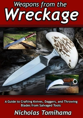 Weapons from the Wreckage: A Guide to Crafting Knives, Daggers, and Throwing Blades from Salvaged Tools by Tomihama, Nicholas Ikaika