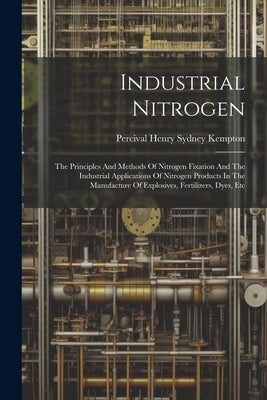 Industrial Nitrogen: The Principles And Methods Of Nitrogen Fixation And The Industrial Applications Of Nitrogen Products In The Manufactur by Percival Henry Sydney Kempton