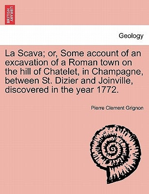 La Scava; Or, Some Account of an Excavation of a Roman Town on the Hill of Chatelet, in Champagne, Between St. Dizier and Joinville, Discovered in the by Grignon, Pierre Clement